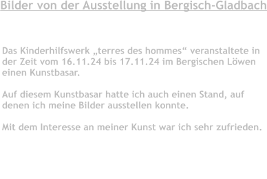 Bilder von der Ausstellung in Bergisch-Gladbach                                          Das Kinderhilfswerk „terres des hommes“ veranstaltete inder Zeit vom 16.11.24 bis 17.11.24 im Bergischen Löwen einen Kunstbasar.   Auf diesem Kunstbasar hatte ich auch einen Stand, auf  denen ich meine Bilder ausstellen konnte.   Mit dem Interesse an meiner Kunst war ich sehr zufrieden.